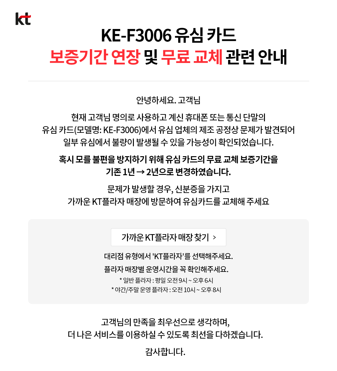 kt. kt    KE-F3006 유심 카드    보증기간 연장 및 무료 교체 관련 안내    안녕하세요. 고객님    현재 고객님 명의로 사용하고 계신 휴대폰 또는 통신 단말의    유심 카드 (모델명: KE-F3006)에서 유심 업체의 제조 공정상 문제가 발견되어    일부 유심에서 불량이 발생될 수 있을 가능성이 확인되었습니다.    혹시 모를 불편을 방지하기 위해 유심 카드의 보증기간을    기존 1년 → 2년으로 변경하였습니다.    문제가 발생할 경우, 신분증을 가지고    가까운 KT 플라자 매장에 방문하여 유심카드를 교체해 주세요.    가까운 KT 플라자 매장 찾기    대리점 유형에서 'KT플라자'를 선택해 주세요.    플라자 매장별 운영시간을 꼭 확인해 주세요.        * 일반 플라자 : 평일 오전 9시~오후 6시    * 야간/주말 운영 플라자 : 오전 10시 오후 8시        고객님의 만족을 최우선으로 생각하며,    더 나은 서비스를 이용하실 수 있도록 최선을 다하겠습니다.    감사합니다.    닫기